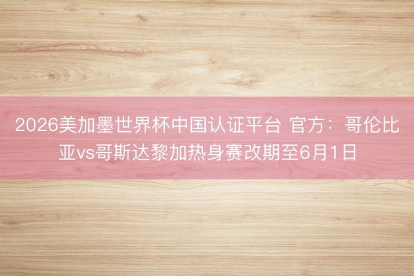 2026美加墨世界杯中国认证平台 官方：哥伦比亚vs哥斯达黎加热身赛改期至6月1日