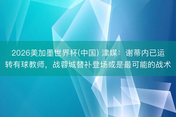 2026美加墨世界杯(中国) 津媒：谢蒂内已运转有球教师，战蓉城替补登场或是最可能的战术