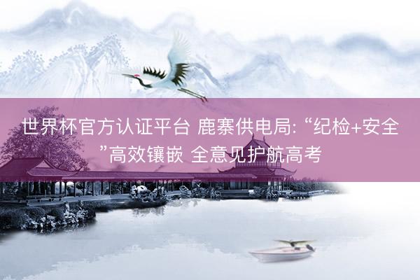 世界杯官方认证平台 鹿寨供电局: “纪检+安全”高效镶嵌 全意见护航高考