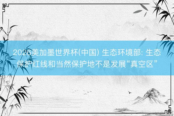 2026美加墨世界杯(中国) 生态环境部: 生态保护红线和当然保护地不是发展“真空区”