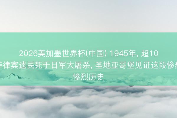 2026美加墨世界杯(中国) 1945年， 超10万名菲律宾遗民死于日军大屠杀， 圣地亚哥堡见证这段惨烈历史