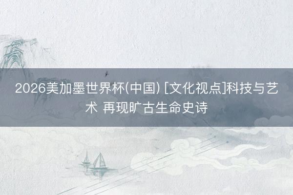2026美加墨世界杯(中国) [文化视点]科技与艺术 再现旷古生命史诗