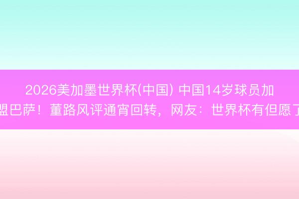 2026美加墨世界杯(中国) 中国14岁球员加盟巴萨！董路风评通宵回转，网友：世界杯有但愿了