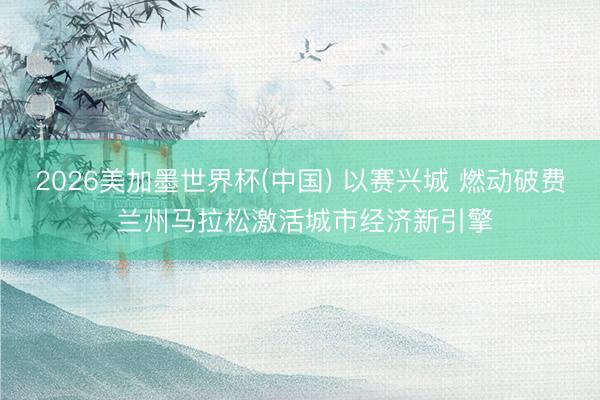 2026美加墨世界杯(中国) 以赛兴城 燃动破费 兰州马拉松激活城市经济新引擎