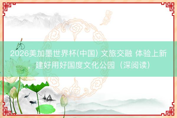 2026美加墨世界杯(中国) 文旅交融 体验上新，建好用好国度文化公园（深阅读）