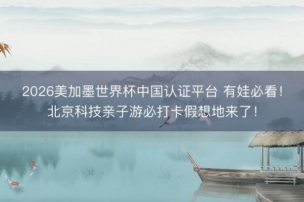 2026美加墨世界杯中国认证平台 有娃必看！北京科技亲子游必打卡假想地来了！