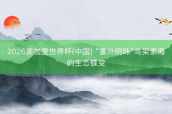2026美加墨世界杯(中国) “塞外明珠”乌梁素海的生态蝶变
