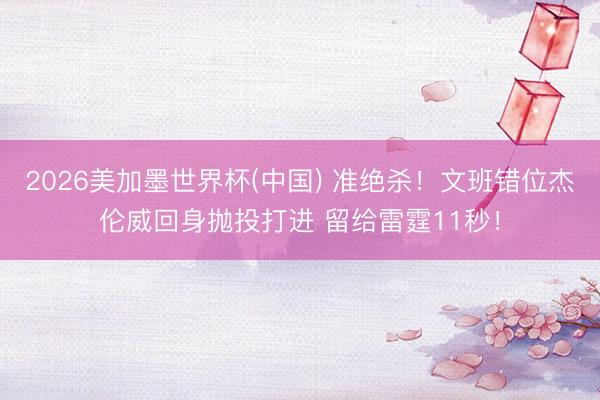 2026美加墨世界杯(中国) 准绝杀！文班错位杰伦威回身抛投打进 留给雷霆11秒！