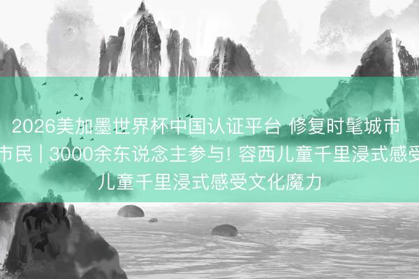 2026美加墨世界杯中国认证平台 修复时髦城市 当好时髦市民 | 3000余东说念主参与! 容西儿童千里浸式感受文化魔力