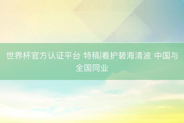 世界杯官方认证平台 特稿|看护碧海清波 中国与全国同业