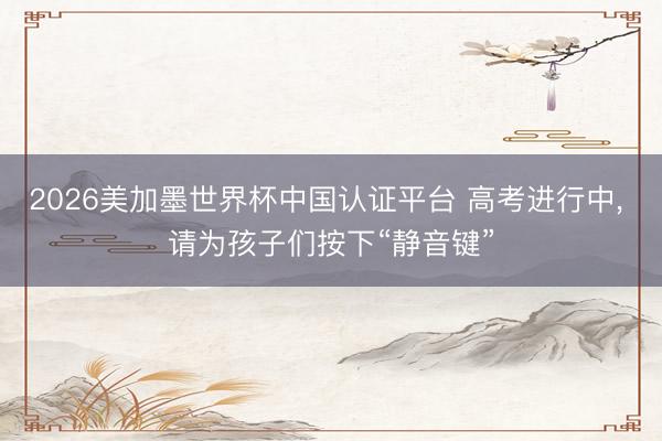 2026美加墨世界杯中国认证平台 高考进行中， 请为孩子们按下“静音键”