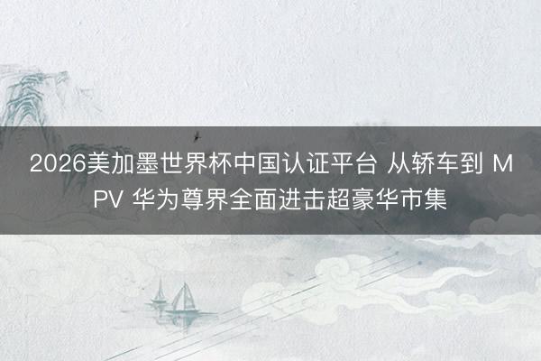 2026美加墨世界杯中国认证平台 从轿车到 MPV 华为尊界全面进击超豪华市集