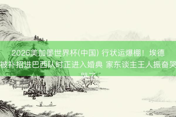 2026美加墨世界杯(中国) 行状运爆棚!埃德松被补招进巴西队时正进入婚典 家东谈主王人振奋哭了