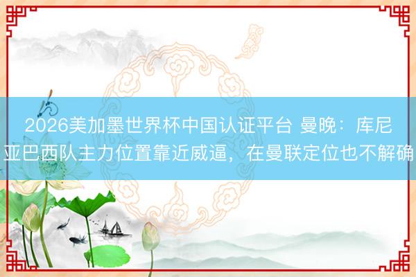 2026美加墨世界杯中国认证平台 曼晚：库尼亚巴西队主力位置靠近威逼，在曼联定位也不解确