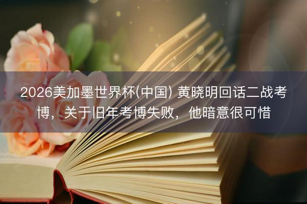 2026美加墨世界杯(中国) 黄晓明回话二战考博,关于旧年考博失败,他暗意很可惜