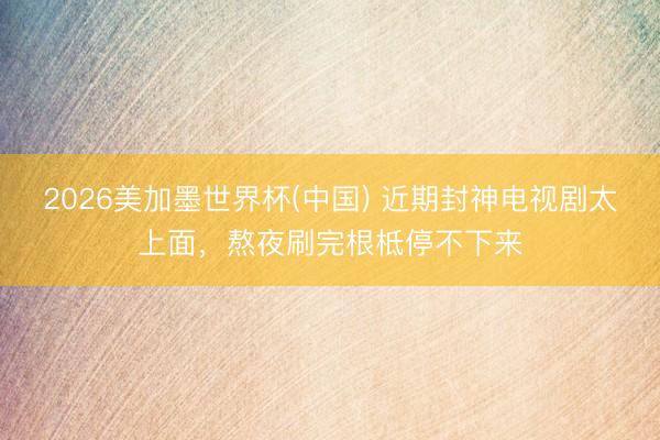 2026美加墨世界杯(中国) 近期封神电视剧太上面，熬夜刷完根柢停不下来