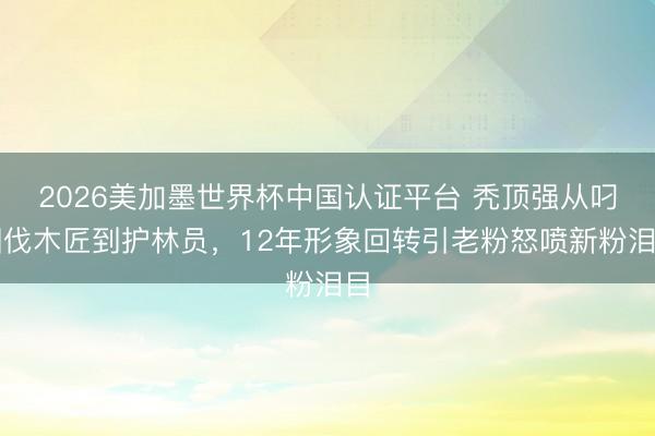 2026美加墨世界杯中国认证平台 秃顶强从叼烟伐木匠到护林员，12年形象回转引老粉怒喷新粉泪目