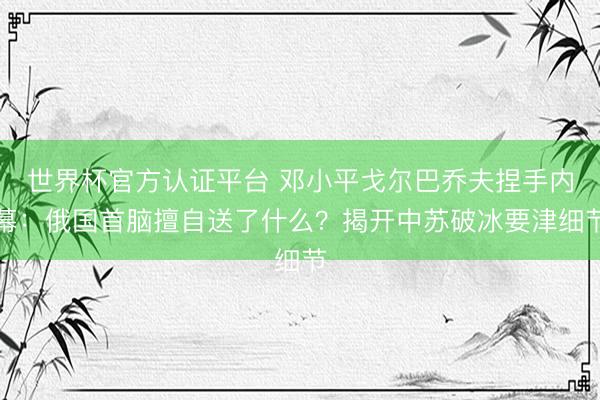 世界杯官方认证平台 邓小平戈尔巴乔夫捏手内幕：俄国首脑擅自送了什么？揭开中苏破冰要津细节