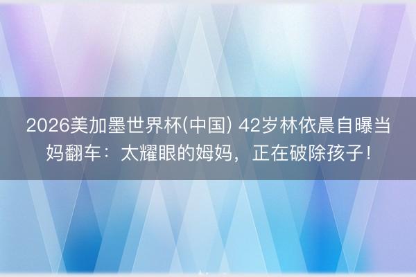 2026美加墨世界杯(中国) 42岁林依晨自曝当妈翻车：太耀眼的姆妈，正在破除孩子！
