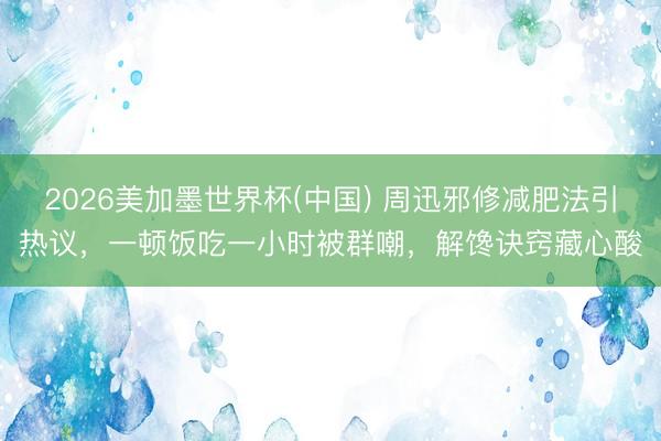 2026美加墨世界杯(中国) 周迅邪修减肥法引热议，一顿饭吃一小时被群嘲，解馋诀窍藏心酸