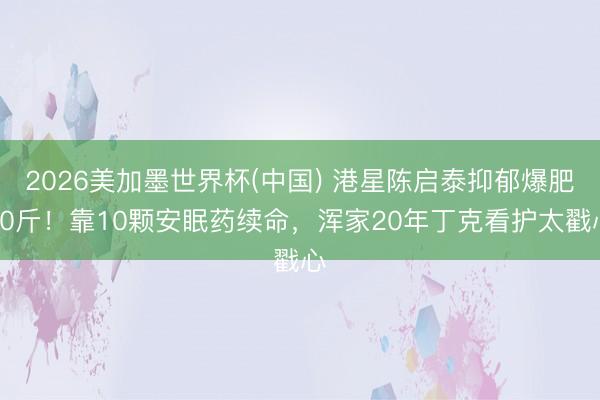2026美加墨世界杯(中国) 港星陈启泰抑郁爆肥30斤！靠10颗安眠药续命，浑家20年丁克看护太戳心