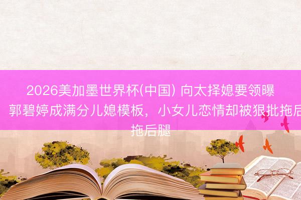 2026美加墨世界杯(中国) 向太择媳要领曝光！郭碧婷成满分儿媳模板，小女儿恋情却被狠批拖后腿