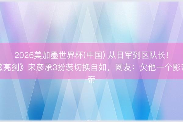 2026美加墨世界杯(中国) 从日军到区队长！《亮剑》宋彦承3扮装切换自如，网友：欠他一个影帝