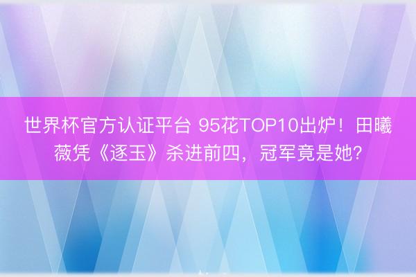 世界杯官方认证平台 95花TOP10出炉!田曦薇凭《逐玉》杀进前四,冠军竟是她?