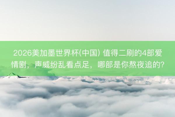 2026美加墨世界杯(中国) 值得二刷的4部爱情剧，声威纷乱看点足，哪部是你熬夜追的？