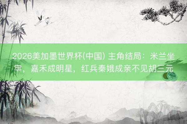 2026美加墨世界杯(中国) 主角结局：米兰坐牢，嘉禾成明星，红兵秦娥成亲不见胡三元