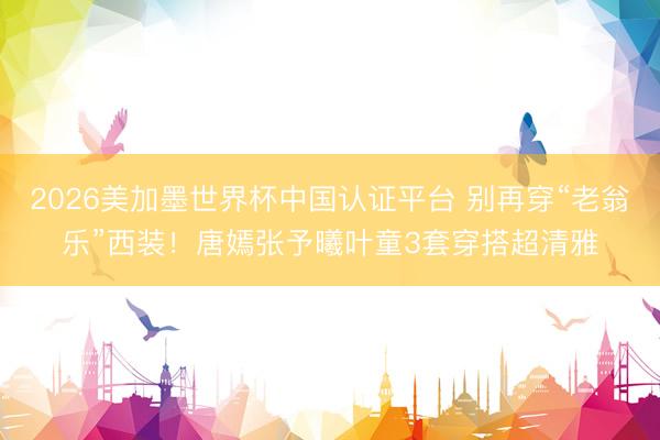 2026美加墨世界杯中国认证平台 别再穿“老翁乐”西装!唐嫣张予曦叶童3套穿搭超清雅