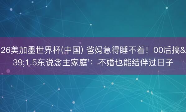 2026美加墨世界杯(中国) 爸妈急得睡不着！00后搞'1.5东说念主家庭'：不婚也能结伴过日子