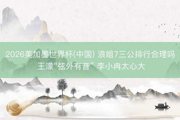 2026美加墨世界杯(中国) 浪姐7三公排行合理吗 王濛“弦外有音” 李小冉太心大