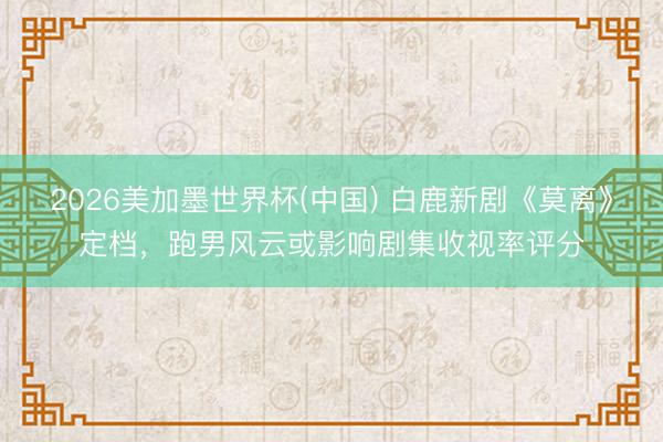2026美加墨世界杯(中国) 白鹿新剧《莫离》定档，跑男风云或影响剧集收视率评分
