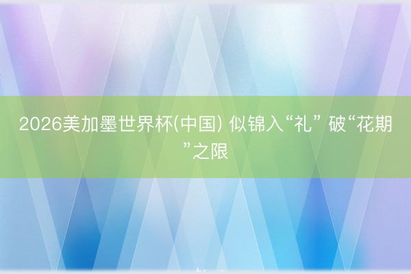 2026美加墨世界杯(中国) 似锦入“礼” 破“花期”之限