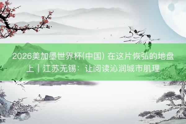 2026美加墨世界杯(中国) 在这片恢弘的地盘上｜江苏无锡：让阅读沁润城市肌理