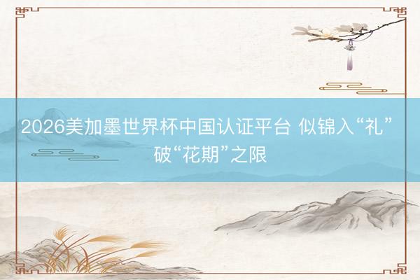 2026美加墨世界杯中国认证平台 似锦入“礼” 破“花期”之限