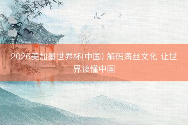 2026美加墨世界杯(中国) 解码海丝文化 让世界读懂中国