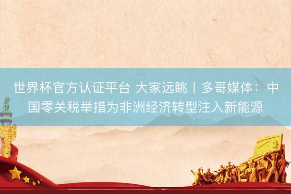 世界杯官方认证平台 大家远眺丨多哥媒体：中国零关税举措为非洲经济转型注入新能源