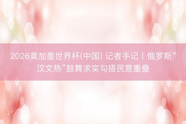 2026美加墨世界杯(中国) 记者手记丨俄罗斯“汉文热”鼓舞求实勾搭民意重叠