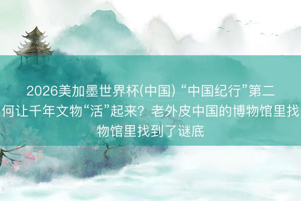 2026美加墨世界杯(中国) “中国纪行”第二季㊱｜如何让千年文物“活”起来？老外皮中国的博物馆里找到了谜底