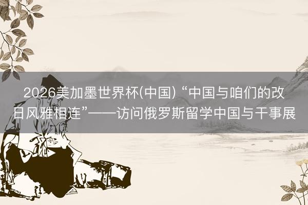 2026美加墨世界杯(中国) “中国与咱们的改日风雅相连”——访问俄罗斯留学中国与干事展
