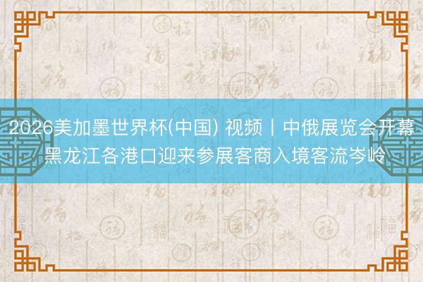 2026美加墨世界杯(中国) 视频丨中俄展览会开幕 黑龙江各港口迎来参展客商入境客流岑岭