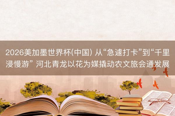 2026美加墨世界杯(中国) 从“急遽打卡”到“千里浸慢游” 河北青龙以花为媒撬动农文旅会通发展