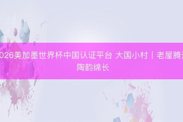 2026美加墨世界杯中国认证平台 大国小村｜老屋腾达 陶韵绵长