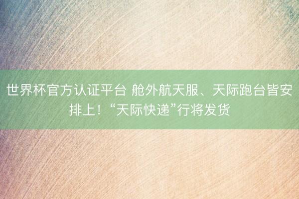 世界杯官方认证平台 舱外航天服、天际跑台皆安排上！“天际快递”行将发货
