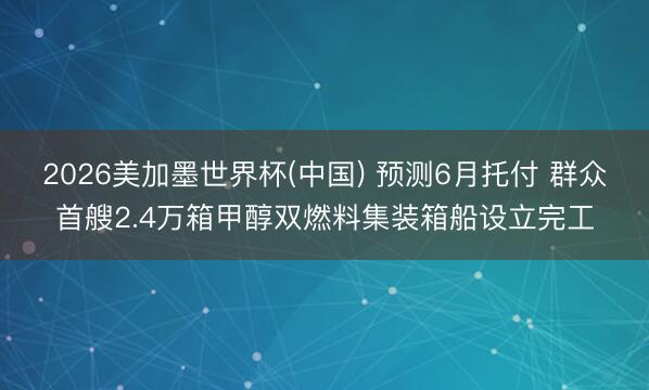 2026美加墨世界杯(中国) 预测6月托付 群众首艘2.4万箱甲醇双燃料集装箱船设立完工