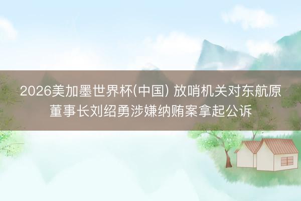 2026美加墨世界杯(中国) 放哨机关对东航原董事长刘绍勇涉嫌纳贿案拿起公诉