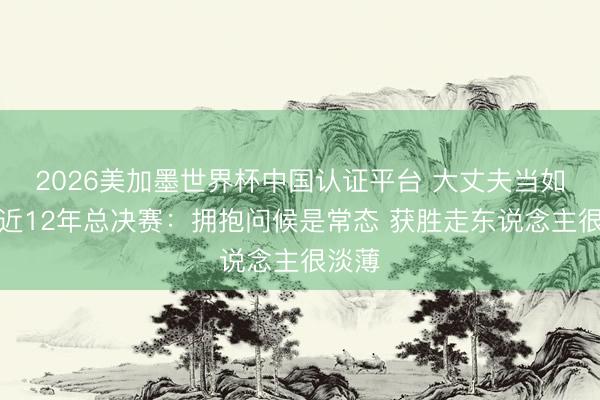 2026美加墨世界杯中国认证平台 大丈夫当如是!近12年总决赛:拥抱问候是常态 获胜走东说念主很淡薄