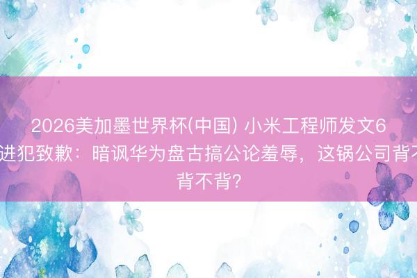 2026美加墨世界杯(中国) 小米工程师发文6小时进犯致歉：暗讽华为盘古搞公论羞辱，这锅公司背不背？